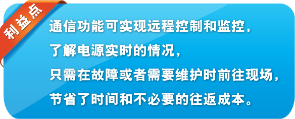 利益點 通信功能可實現(xiàn)遠(yuǎn)程控制和監(jiān)控,了解電源實時的情況,只需在故障或者需要維護(hù)時前往現(xiàn)場,節(jié)省了時間和不必要的往返成本。