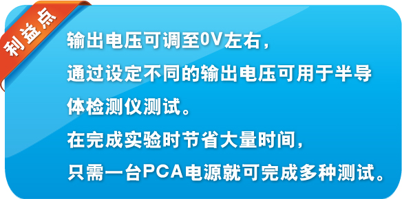 利益點 輸出電壓可調(diào)至0V左右，通過設(shè)定不同的輸出電壓可用于半導(dǎo)體檢測儀測試。在完成實驗時節(jié)省大量時間，只需一臺PCA電源就可完成多種測試。